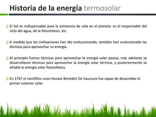 Historia de la energía termosolar
El Sol es indispensable para la existencia de vida en el planeta: es el responsable del
ciclo del agua, de la fotosíntesis, etc.
A medida que las civilizaciones han ido evolucionando, también han evolucionado las
técnicas para aprovechar su energía.
Al principio fueron técnicas para aprovechar la energía solar pasiva, más adelante se
desarrollaron técnicas para aprovechar la energía solar térmica, y posteriormente se
añadió la energía solar fotovoltaica.
En 1767 el científico suizo Horace Bénédict De Saussure fue capaz de desarrollar el
primer colector solar.
 