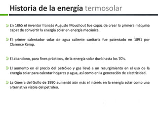 En 1865 el inventor francés Auguste Mouchout fue capaz de crear la primera máquina
capaz de convertir la energía solar en energía mecánica.
El primer calentador solar de agua caliente sanitaria fue patentado en 1891 por
Clarence Kemp.
El abandono, para fines prácticos, de la energía solar duró hasta los 70's.
El aumento en el precio del petróleo y gas llevó a un resurgimiento en el uso de la
energía solar para calentar hogares y agua, así como en la generación de electricidad.
La Guerra del Golfo de 1990 aumentó aún más el interés en la energía solar como una
alternativa viable del petróleo.
Historia de la energía termosolar
 
