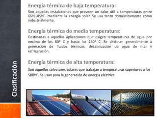 Clasificación
Energía térmica de baja temperatura:
Son aquellas instalaciones que proveen un calor útil a temperaturas entre
65ºC-85ºC- mediante la energía solar. Se usa tanto domésticamente como
industrialmente.
Energía térmica de media temperatura:
Destinadas a aquellas aplicaciones que exigen temperaturas de agua por
encima de los 80º C y hasta los 250º C. Se destinan generalmente a
generación de fluidos térmicos, desalinización de agua de mar y
refrigeración.
Energía térmica de alta temperatura:
Son aquellos colectores solares que trabajan a temperaturas superiores a los
500ºC. Se usan para la generación de energía eléctrica.
 