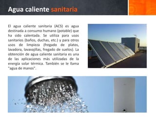 Agua caliente sanitaria
El agua caliente sanitaria (ACS) es agua
destinada a consumo humano (potable) que
ha sido calentada. Se utiliza para usos
sanitarios (baños, duchas, etc.) y para otros
usos de limpieza (fregado de platos,
lavadora, lavavajillas, fregado de suelos). La
obtención de agua caliente sanitaria es una
de las aplicaciones más utilizadas de la
energía solar térmica. También se le llama
"agua de manos".
 