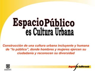 Espacio Público es Cultura Urbana Construcción de una cultura urbana incluyente y humana de “lo público”, donde hombres y mujeres ejercen su ciudadanía y reconocen su diversidad 