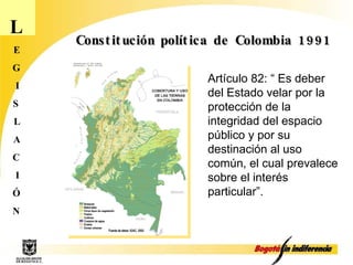 L E G I S L A C I Ó N Constitución política de Colombia 1991 Artículo 82: “ Es deber del Estado velar por la protección de la integridad del espacio público y por su destinación al uso común, el cual prevalece sobre el interés particular”. 