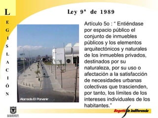 L E G I S L A C I Ó N Ley 9ª de 1989 Artículo 5o : “ Entiéndase por espacio público el conjunto de inmuebles públicos y los elementos arquitectónicos y naturales de los inmuebles privados, destinados por su  naturaleza, por su uso o afectación a la satisfacción de necesidades urbanas colectivas que trascienden, por tanto, los límites de los intereses individuales de los habitantes.” Alameda El Porvenir 