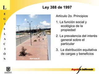 L E G I S L A C I Ó N Ley 388 de 1997 Artículo 2o. Principios  1. La función social y ecológica de la propiedad 2. La prevalencia del interés general sobre el particular 3.  La distribución equitativa de cargas y beneficios  Alameda El Porvenir 