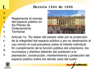 L E G I S L A C I Ó N Decreto 1504 de 1998 Artículo 1o. “Es deber del estado velar por la protección de la integridad del espacio público y por su destinación al uso común el cual prevalece sobre el interés individual. En cumplimiento de la función pública del urbanismo, los municipios y distritos deberán dar prelación a la planeación, construcción, mantenimiento y protección del espacio público sobre los demás usos del suelo”. Reglamenta el manejo del espacio público en los Planes de Ordenamiento Territorial.  