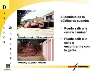D E R E C H O S Puedo salir a la calle a caminar  D E B E R E S & Primacía del automóvil sobre el peatón Invasión y ocupación indebida El dominio de lo público es cuando: Puedo salir a la calle a encontrarme con la gente 