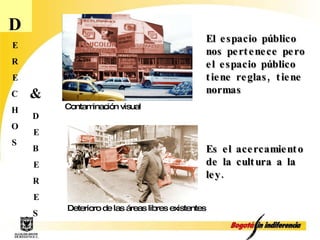 D E R E C H O S El espacio público nos pertenece pero el espacio público tiene reglas, tiene normas D E B E R E S & Contaminación visual Deterioro de las áreas libres existentes Es el acercamiento de la cultura a la ley. 