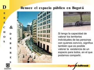 D E R E C H O S D E B E R E S & Renace el espacio público en Bogotá Si tengo la capacidad de valorar los territorios individuales de las personas con quienes convivo, significa también que es posible valorar la  existencia de un espacio para todos, en el que podamos compartir.   