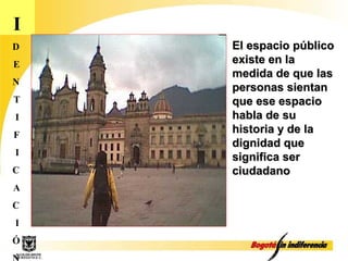 I D E N T I F I C A C I Ó N El espacio público existe en la medida de que las personas sientan que ese espacio habla de su historia y de la dignidad que significa ser ciudadano 
