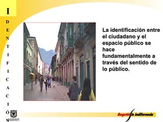 I D E N T I F I C A C I Ó N La identificación entre el ciudadano y el espacio público se hace fundamentalmente a través del sentido de lo público. 