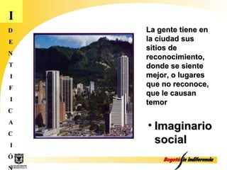 I D E N T I F I C A C I Ó N La gente tiene en la ciudad sus sitios de reconocimiento, donde se siente mejor, o lugares que no reconoce, que le causan temor Imaginario social 