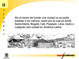 H I S T O R I A Sin el hecho de fundar una ciudad no se podía explotar a los nativos; razón por la cual se fundó Santa Marta, Bogotá, Cali, Popayán, Lima, Quito o cualquier otra ciudad en América Latina.  
