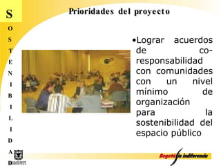 Prioridades del proyecto S O S T E N I B I L I D A D Lograr acuerdos de co-responsabilidad con comunidades con un nivel mínimo de organización  para  la sostenibilidad del espacio público 