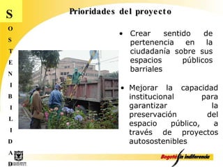 Prioridades del proyecto S O S T E N I B I L I D A D Crear sentido de pertenencia en la ciudadanía sobre sus espacios públicos barriales Mejorar la capacidad institucional para garantizar la preservación del espacio público, a través de proyectos autosostenibles 