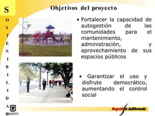 Objetivos del proyecto S O S T E N I B I L I D A D Fortalecer la capacidad de autogestión de las comunidades para el mantenimiento, administración, y aprovechamiento de sus espacios públicos Garantizar el uso y disfrute democrático, aumentando el control social 