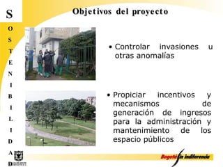 Objetivos del proyecto S O S T E N I B I L I D A D Propiciar incentivos y mecanismos de generación de ingresos para la administración y mantenimiento de los espacio públicos Controlar invasiones u otras anomalías 