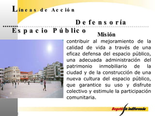 L íneas de Acción Defensoría Espacio Público Misión contribuir al mejoramiento de la calidad de vida a través de una eficaz defensa del espacio público, una adecuada administración del patrimonio inmobiliario de la ciudad y de la construcción de una nueva cultura del espacio público, que garantice su uso y disfrute colectivo y estimule la participación comunitaria. 