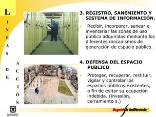 L I N E A S D E A C C I Ó N 3. REGISTRO, SANEMIENTO Y SISTEMA DE INFORMACIÓN. Recibir, incorporar, sanear e inventariar las zonas de uso público adquiridas mediante los diferentes mecanismos de generación de espacio público.  4. DEFENSA DEL ESPACIO PUBLICO Proteger, recuperar, restituir, vigilar y controlar los espacios públicos existentes, a fin de evitar su ocupación indebida. (invasión, cerramiento s.) 