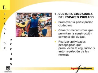 L I N E A S D E A C C I Ó N 6. CULTURA CIUDADANA DEL ESPACIO PUBLICO Promover la participación ciudadana Generar mecanismos que permitan la construcción conjunta de ciudad. Realizar actividades pedagógicas que promuevan la regulación y autorregulación de las normas 