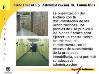 E S T R A T E G I A S Saneamiento y Administración de Inmuebles La organización del archivo con la documentación de las urbanizaciones, los predios de uso publico y los bienes fiscales para ejercer un control sobre los mismos, se  complementa con el proceso de saneamiento de la propiedad inmobiliaria, para permitir su adecuada administración 