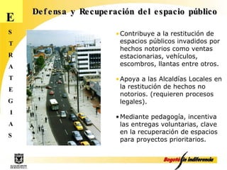 E S T R A T E G I A S Defensa y Recuperación del espacio público Contribuye a la restitución de espacios públicos invadidos por hechos notorios como ventas estacionarias, vehículos, escombros, llantas entre otros. Apoya a las Alcaldías Locales en la restitución de hechos no notorios. (requieren procesos legales). Mediante pedagogía, incentiva las entregas voluntarias, clave en la recuperación de espacios para proyectos prioritarios.  