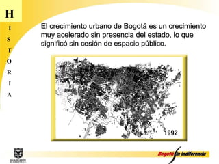 H I S T O R I A El crecimiento urbano de Bogotá es un crecimiento muy acelerado sin presencia del estado, lo que significó sin cesión de espacio público. 
