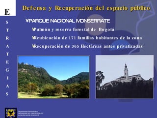 Departamento Administrativo  DEFENSORÍA DEL ESPACIO PÚBLICO ALCALDÍA MAYOR DE BOGOTÁ E S T R A T E G I A S Defensa y Recuperación del espacio público PARQUE NACIONAL MONSERRATE Pulmón y reserva forestal de  Bogotá Reubicación de 171 familias habitantes de la zona Recuperación de 365 Hectáreas antes privatizadas 