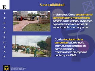 Departamento Administrativo  DEFENSORÍA DEL ESPACIO PÚBLICO ALCALDÍA MAYOR DE BOGOTÁ E S T R A T E G I A S Sostenibilidad Implementación de  programas de administración y mantenimiento  pone fin a mal estado, invasiones o privatizaciones de zonas de espacio público barrial y zonal.  Con la  vinculación de la comunidad  la Defensoría promueve los contratos de administración y mantenimiento de espacios publico y los PAIS. 
