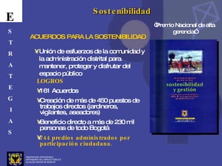 Departamento Administrativo  DEFENSORÍA DEL ESPACIO PÚBLICO ALCALDÍA MAYOR DE BOGOTÁ E S T R A T E G I A S Sostenibilidad Unión de esfuerzos de la comunidad y la administración distrital para mantener, proteger y disfrutar del espacio público ACUERDOS PARA LA SOSTENIBILIDAD LOGROS 161 Acuerdos Creación de más de 450 puestos de trabajos directos (jardineros, vigilantes, aseadores) Beneficio directo a más de 230 mil personas de todo Bogotá 744 predios administrados por participación ciudadana. “ Premio Nacional de alta gerencia” 