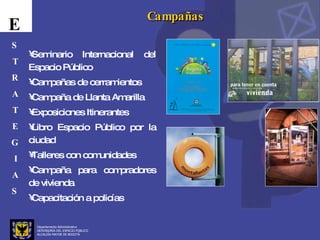 Departamento Administrativo  DEFENSORÍA DEL ESPACIO PÚBLICO ALCALDÍA MAYOR DE BOGOTÁ E S T R A T E G I A S Campañas Seminario Internacional del Espacio Público Campañas de cerramientos Campaña de Llanta Amarilla Exposiciones Itinerantes Libro Espacio Público por la ciudad Talleres con comunidades Campaña para compradores de vivienda Capacitación a policías 