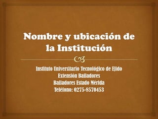Nombre y ubicación de la Institución Instituto Universitario Tecnológico de Ejido Extensión Bailadores Bailadores Estado Mérida Teléfono: 0275-8570453 