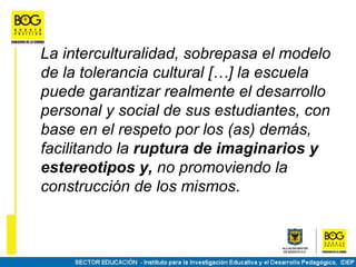 La interculturalidad, sobrepasa el modelo
de la tolerancia cultural […] la escuela
puede garantizar realmente el desarrollo
personal y social de sus estudiantes, con
base en el respeto por los (as) demás,
facilitando la ruptura de imaginarios y
estereotipos y, no promoviendo la
construcción de los mismos.
 