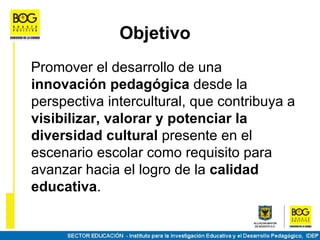 Objetivo
Promover el desarrollo de una
innovación pedagógica desde la
perspectiva intercultural, que contribuya a
visibilizar, valorar y potenciar la
diversidad cultural presente en el
escenario escolar como requisito para
avanzar hacia el logro de la calidad
educativa.
 