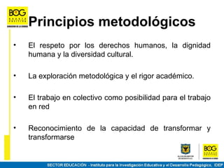 Principios metodológicos
•   El respeto por los derechos humanos, la dignidad
    humana y la diversidad cultural.

•   La exploración metodológica y el rigor académico.

•   El trabajo en colectivo como posibilidad para el trabajo
    en red

•   Reconocimiento de la capacidad de transformar y
    transformarse
 