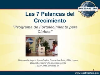 1
Desarrollado por Juan Carlos Camacho Ruiz, DTM como
Vicegobernador de Mercadotecnia
2010-2011. Distrito 34
Las 7 Palancas del
Crecimiento
“Programa de Fortalecimiento para
Clubes”
 