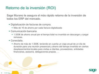 Retorno de la inversión (ROI)
          Sage Murano te asegura el más rápido retorno de la inversión de
          todos los ERP del mercado.

               Digitalización de facturas de compra.
                    Más de 1€ de ahorro por cada factura digitalizada
               Comunicación bancaria.
                    1.500€ de ahorro anual por el tiempo total no invertido en descargar y cargar
                     remesas.
               Conectalia.
                    Ahorro de más de 1.500€, teniendo en cuenta un viaje anual de un día de
                     duración para una reunión presencial y ahorro del tiempo invertido en ciertos
                     desplazamientos locales para visitas a clientes, proveedores, entidades
                     financieras, asesoría, delegaciones propias, …




16   © 2009 Sage
 