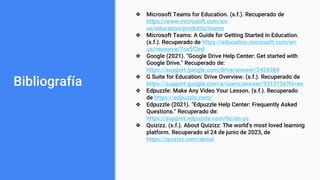 Bibliografía
❖ Microsoft Teams for Education. (s.f.). Recuperado de
https://www.microsoft.com/en-
us/education/products/teams
❖ Microsoft Teams: A Guide for Getting Started in Education.
(s.f.). Recuperado de https://education.microsoft.com/en-
us/resource/7ce5f2ed
❖ Google (2021). "Google Drive Help Center: Get started with
Google Drive." Recuperado de:
https://support.google.com/drive/answer/2424384
❖ G Suite for Education: Drive Overview. (s.f.). Recuperado de
https://support.google.com/a/users/answer/9310156?hl=en
❖ Edpuzzle: Make Any Video Your Lesson. (s.f.). Recuperado
de https://edpuzzle.com/
❖ Edpuzzle (2021). "Edpuzzle Help Center: Frequently Asked
Questions." Recuperado de:
https://support.edpuzzle.com/hc/en-us
❖ Quizizz. (s.f.). About Quizizz: The world's most loved learning
platform. Recuperado el 24 de junio de 2023, de
https://quizizz.com/about
 