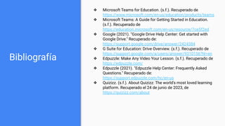 Bibliografía
❖ Microsoft Teams for Education. (s.f.). Recuperado de
https://www.microsoft.com/en-us/education/products/teams
❖ Microsoft Teams: A Guide for Getting Started in Education.
(s.f.). Recuperado de
https://education.microsoft.com/en-us/resource/7ce5f2ed
❖ Google (2021). "Google Drive Help Center: Get started with
Google Drive." Recuperado de:
https://support.google.com/drive/answer/2424384
❖ G Suite for Education: Drive Overview. (s.f.). Recuperado de
https://support.google.com/a/users/answer/9310156?hl=en
❖ Edpuzzle: Make Any Video Your Lesson. (s.f.). Recuperado de
https://edpuzzle.com/
❖ Edpuzzle (2021). "Edpuzzle Help Center: Frequently Asked
Questions." Recuperado de:
https://support.edpuzzle.com/hc/en-us
❖ Quizizz. (s.f.). About Quizizz: The world's most loved learning
platform. Recuperado el 24 de junio de 2023, de
https://quizizz.com/about
 