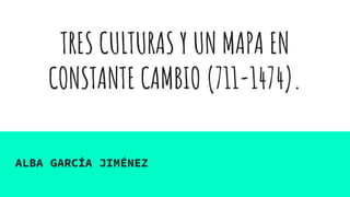 TRES CULTURAS Y UN MAPA EN
CONSTANTE CAMBIO (711-1474).
ALBA GARCÍA JIMÉNEZ
 