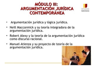 MÓDULO III:  ARGUMENTACIÓN JURÍDICA CONTEMPORÁNEA Argumentación jurídica y lógica jurídica. Neill Maccormick y su teoría integradora de la argumentación jurídica. Robert Alexy y la teoría de la argumentación jurídica como discurso racional. Manuel Atienza y su proyecto de teoría de la argumentación jurídica. 