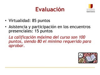 Evaluación Virtualidad: 85 puntos Asistencia y participación en los encuentros presenciales: 15 puntos La calificación máxima del curso son 100 puntos, siendo 80 el mínimo requerido para aprobar. 