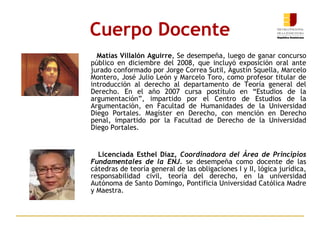 Cuerpo Docente Matías Villalón Aguirre , Se desempeña, luego de ganar concurso público en diciembre del 2008, que incluyó exposición oral ante jurado conformado por Jorge Correa Sutil, Agustín Squella, Marcelo Montero, José Julio León y Marcelo Toro, como profesor titular de introducción al derecho al departamento de Teoría general del Derecho. En el año 2007 cursa postítulo en “Estudios de la argumentación”, impartido por el Centro de Estudios de la Argumentación, en Facultad de Humanidades de la Universidad Diego Portales. Magíster en Derecho, con mención en Derecho penal, impartido por la Facultad de Derecho de la Universidad Diego Portales. Licenciada Esthel Díaz,  Coordinadora del Área de Principios Fundamentales de la ENJ.   se desempeña como docente de las cátedras de teoría general de las obligaciones I y II, lógica jurídica, responsabilidad civil, teoría del derecho, en la universidad Autónoma de Santo Domingo, Pontificia Universidad Católica Madre y Maestra. 