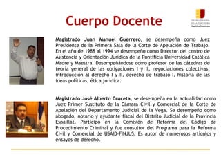 Cuerpo Docente Magistrado José Alberto Cruceta , se desempeña en la actualidad como Juez Primer Sustituto de la Cámara Civil y Comercial de la Corte de Apelación del Departamento Judicial de la Vega. Se desempeño como abogado, notario y ayudante fiscal del Distrito Judicial de la Provincia Espaillat. Participo en la Comisión de Reforma del Código de Procedimiento Criminal y fue consultor del Programa para la Reforma Civil y Comercial de USAID-FINJUS. Es autor de numerosos artículos y ensayos de derecho. Magistrado Juan Manuel Guerrero ,  se desempeña como Juez Presidente de la Primera Sala de la Corte de Apelación de Trabajo. En el año de 1988 al 1994 se desempeño como Director del centro de Asistencia y Orientación Jurídica de la Pontificia Universidad Católica Madre y Maestra. Desempeñándose como profesor de las cátedras de teoría general de las obligaciones I y II, negociaciones colectivas, introducción al derecho I y II, derecho de trabajo I, historia de las ideas políticas, ética jurídica. 