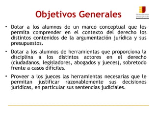 Dotar a los alumnos de un marco conceptual que les permita comprender en el contexto del derecho los distintos contenidos de la argumentación jurídica y sus presupuestos.  Dotar a los alumnos de herramientas que proporciona la disciplina a los distintos actores en el derecho (ciudadanos, legisladores, abogados y jueces), sobretodo frente a casos difíciles.  Proveer a los jueces las herramientas necesarias que le permitan justificar razonablemente sus decisiones jurídicas, en particular sus sentencias judiciales. Objetivos Generales 