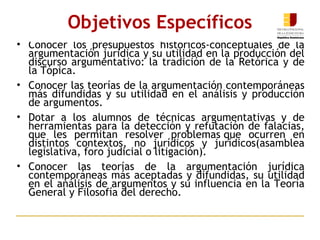 Conocer los presupuestos históricos-conceptuales de la argumentación jurídica y su utilidad en la producción del discurso argumentativo: la tradición de la Retórica y de la Tópica.   Conocer las teorías de la argumentación contemporáneas más difundidas y su utilidad en el análisis y producción de argumentos.   Dotar a los alumnos de técnicas argumentativas y de herramientas para la detección y refutación de falacias, que les permitan resolver problemas que ocurren en distintos contextos, no jurídicos y jurídicos(asamblea legislativa, foro judicial o litigación).  Conocer las teorías de la argumentación jurídica contemporáneas más aceptadas y difundidas, su utilidad en el análisis de argumentos y su influencia en la Teoría General y Filosofía del derecho. Objetivos Específicos 
