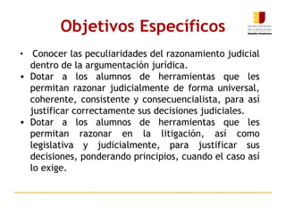 Objetivos Específicos Conocer las peculiaridades del razonamiento judicial dentro de la argumentación jurídica.   Dotar a los alumnos de herramientas que les permitan razonar judicialmente de forma universal, coherente, consistente y consecuencialista, para así justificar correctamente sus decisiones judiciales.   Dotar a los alumnos de herramientas que les permitan razonar en la litigación, así como legislativa y judicialmente, para justificar sus decisiones, ponderando principios, cuando el caso así lo exige.  