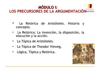 MÓDULO I: LOS PRECURSORES DE LA ARGUMENTACIÓN La Retórica de Aristóteles. Historia y concepto. La Retórica: La invención, la disposición, la elocución y la acción. La Tópica de Aristóteles. La Tópica de Theodor Vieweg. Lógica, Tópica y Retórica. 