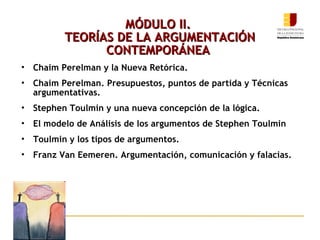 MÓDULO II.  TEORÍAS DE LA ARGUMENTACIÓN CONTEMPORÁNEA   Chaim Perelman y la Nueva Retórica. Chaim Perelman. Presupuestos, puntos de partida y Técnicas argumentativas. Stephen Toulmin y una nueva concepción de la lógica. El modelo de Análisis de los argumentos de Stephen Toulmin Toulmin y los tipos de argumentos. Franz Van Eemeren. Argumentación, comunicación y falacias. 