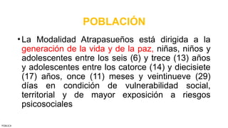 POBLACIÓN
•La Modalidad Atrapasueños está dirigida a la
generación de la vida y de la paz, niñas, niños y
adolescentes entre los seis (6) y trece (13) años
y adolescentes entre los catorce (14) y diecisiete
(17) años, once (11) meses y veintinueve (29)
días en condición de vulnerabilidad social,
territorial y de mayor exposición a riesgos
psicosociales
PÚBLICA
 