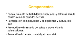 Componentes
• Fortalecimiento de habilidades, vocaciones y talentos para la
construcción de sentidos de vida
• Participación de niñas, niños y adolescentes y culturas de
paz.
• Promoción y disfrute de derechos y prevención de
vulneraciones
• Promoción de la salud mental y el buen vivir
 
